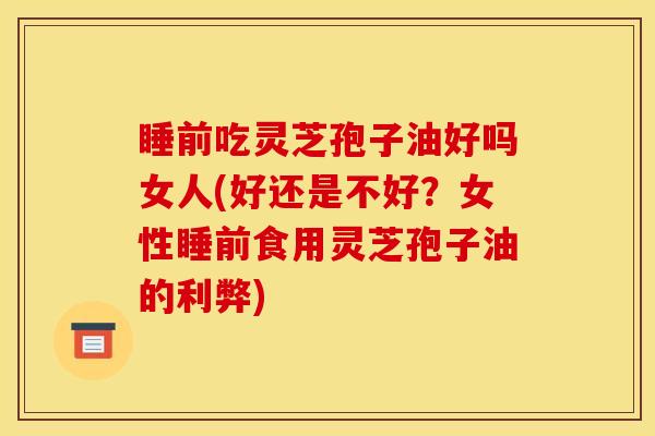 睡前吃灵芝孢子油好吗女人(好还是不好？女性睡前食用灵芝孢子油的利弊)
