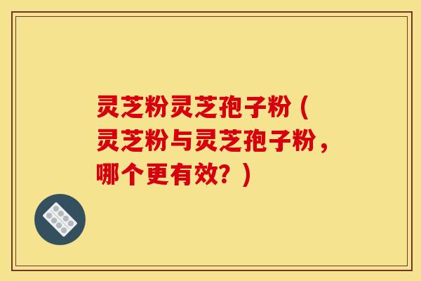 灵芝粉灵芝孢子粉 (灵芝粉与灵芝孢子粉，哪个更有效？)