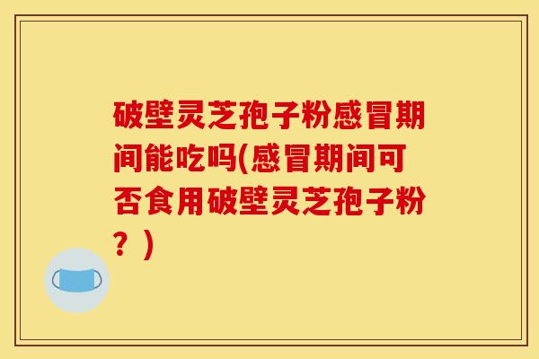 破壁灵芝孢子粉感冒期间能吃吗(感冒期间可否食用破壁灵芝孢子粉？)