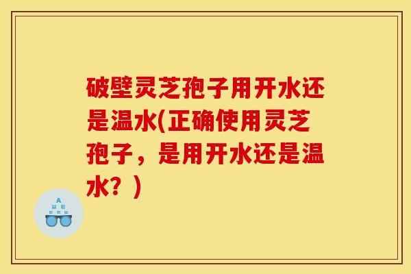 破壁灵芝孢子用开水还是温水(正确使用灵芝孢子，是用开水还是温水？)