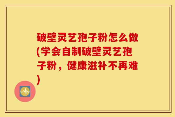 破壁灵艺孢子粉怎么做(学会自制破壁灵艺孢子粉，健康滋补不再难)
