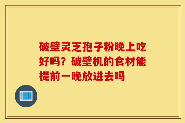 破壁灵芝孢子粉晚上吃好吗？破壁机的食材能提前一晚放进去吗