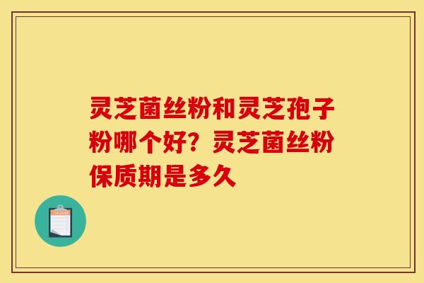 灵芝菌丝粉和灵芝孢子粉哪个好？灵芝菌丝粉保质期是多久