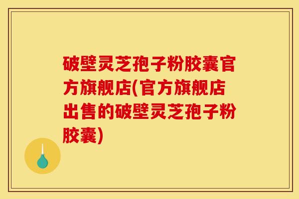 破壁灵芝孢子粉胶囊官方旗舰店(官方旗舰店出售的破壁灵芝孢子粉胶囊)