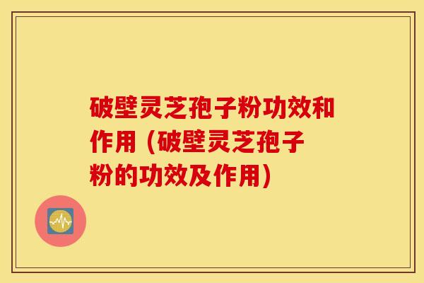 破壁灵芝孢子粉功效和作用 (破壁灵芝孢子粉的功效及作用)