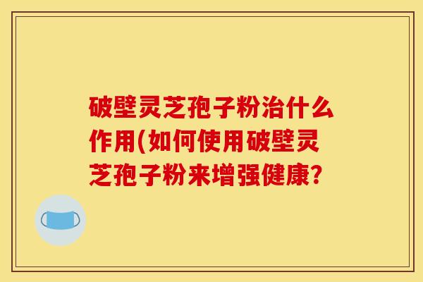 破壁灵芝孢子粉治什么作用(如何使用破壁灵芝孢子粉来增强健康？