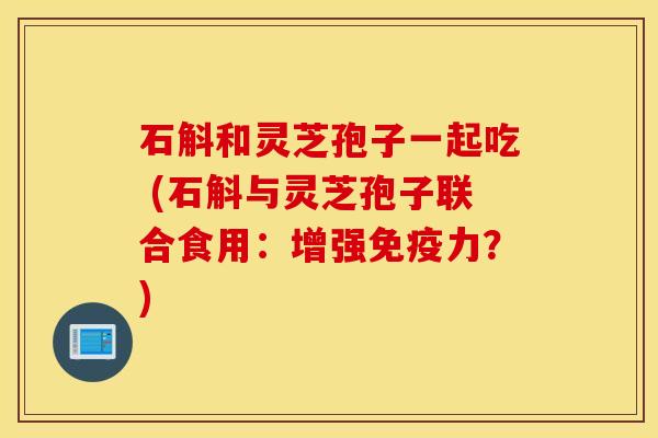 石斛和灵芝孢子一起吃 (石斛与灵芝孢子联合食用：增强免疫力？)