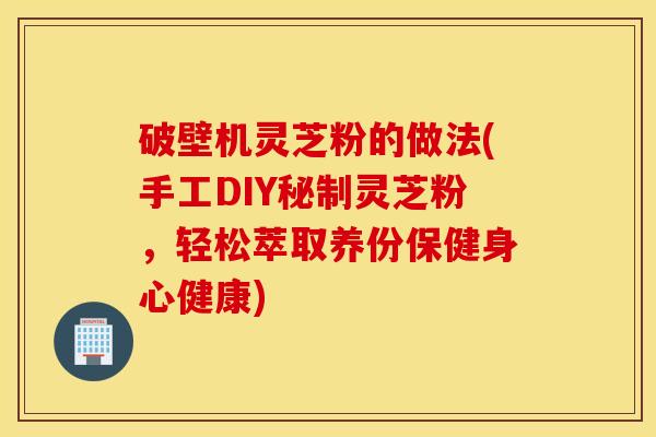 破壁机灵芝粉的做法(手工DIY秘制灵芝粉，轻松萃取养份保健身心健康)