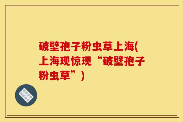 破壁孢子粉虫草上海(上海现惊现“破壁孢子粉虫草”)
