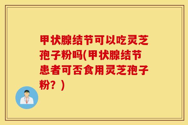 甲状腺结节可以吃灵芝孢子粉吗(甲状腺结节患者可否食用灵芝孢子粉？)