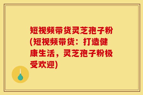 短视频带货灵芝孢子粉(短视频带货：打造健康生活，灵芝孢子粉极受欢迎)