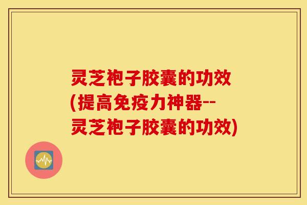 灵芝袍子胶囊的功效 (提高免疫力神器--灵芝袍子胶囊的功效)