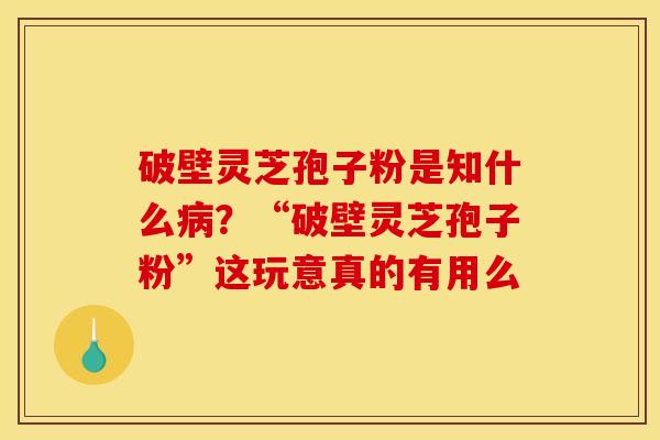 破壁灵芝孢子粉是知什么病？“破壁灵芝孢子粉”这玩意真的有用么