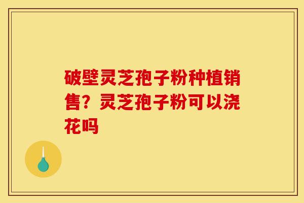 破壁灵芝孢子粉种植销售？灵芝孢子粉可以浇花吗