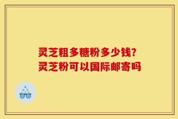 灵芝粗多糖粉多少钱？灵芝粉可以国际邮寄吗