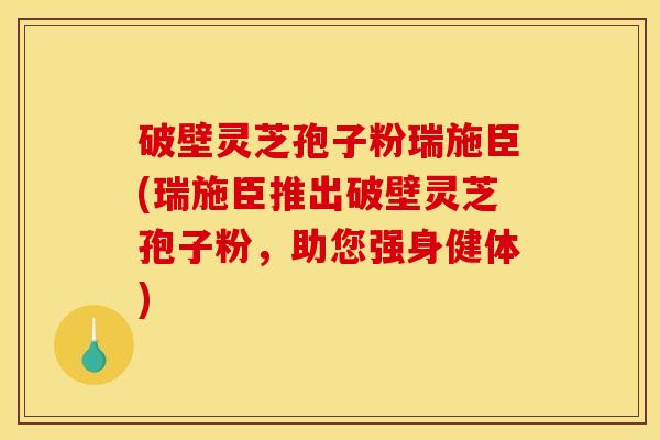 破壁灵芝孢子粉瑞施臣(瑞施臣推出破壁灵芝孢子粉，助您强身健体)