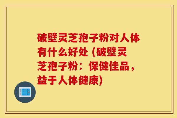 破壁灵芝孢子粉对人体有什么好处 (破壁灵芝孢子粉：保健佳品，益于人体健康)