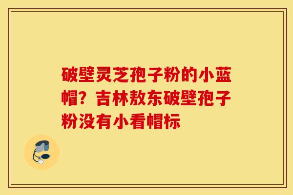 破壁灵芝孢子粉的小蓝帽？吉林敖东破壁孢子粉没有小看帽标