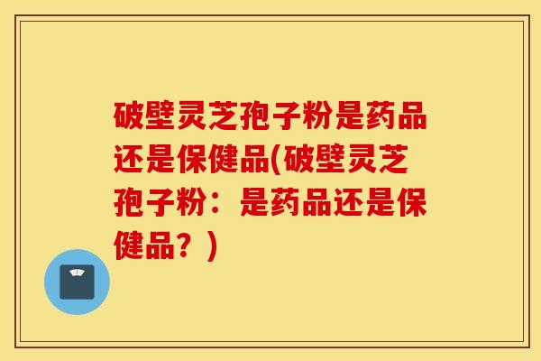 破壁灵芝孢子粉是药品还是保健品(破壁灵芝孢子粉：是药品还是保健品？)