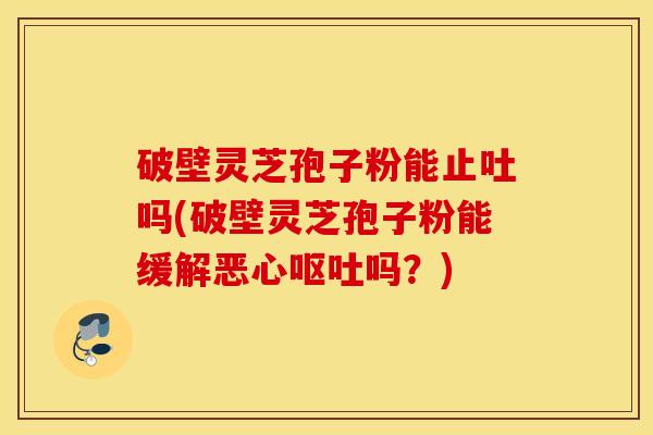 破壁灵芝孢子粉能止吐吗(破壁灵芝孢子粉能缓解恶心呕吐吗？)
