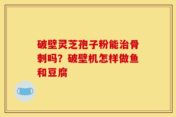 破壁灵芝孢子粉能治骨刺吗？破壁机怎样做鱼和豆腐