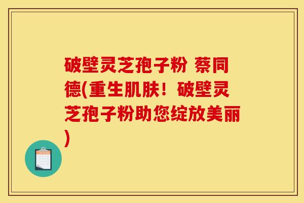破壁灵芝孢子粉 蔡同德(重生肌肤！破壁灵芝孢子粉助您绽放美丽)