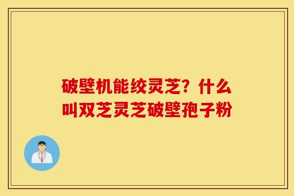 破壁机能绞灵芝？什么叫双芝灵芝破壁孢子粉