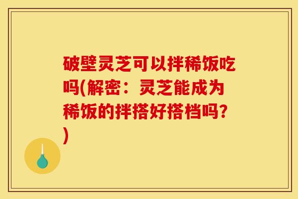 破壁灵芝可以拌稀饭吃吗(解密：灵芝能成为稀饭的拌搭好搭档吗？)