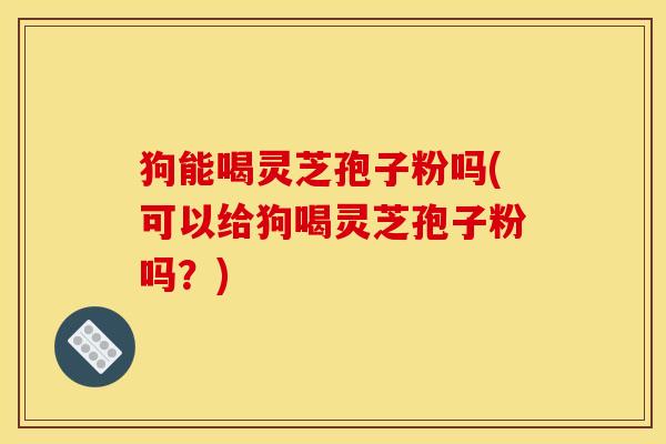 狗能喝灵芝孢子粉吗(可以给狗喝灵芝孢子粉吗？)