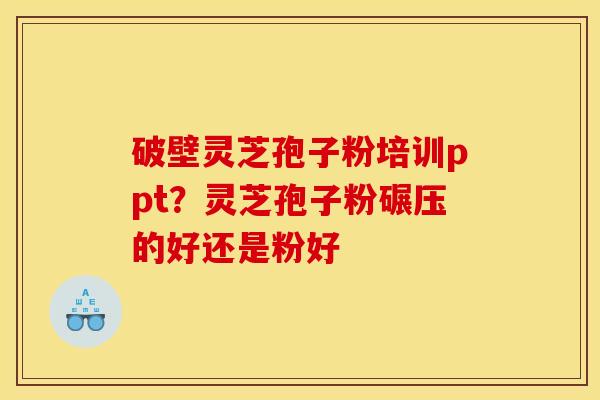 破壁灵芝孢子粉培训ppt？灵芝孢子粉碾压的好还是粉好