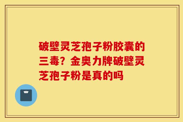 破壁灵芝孢子粉胶囊的三毒？金奥力牌破壁灵芝孢子粉是真的吗