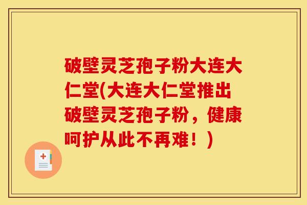 破壁灵芝孢子粉大连大仁堂(大连大仁堂推出破壁灵芝孢子粉，健康呵护从此不再难！)