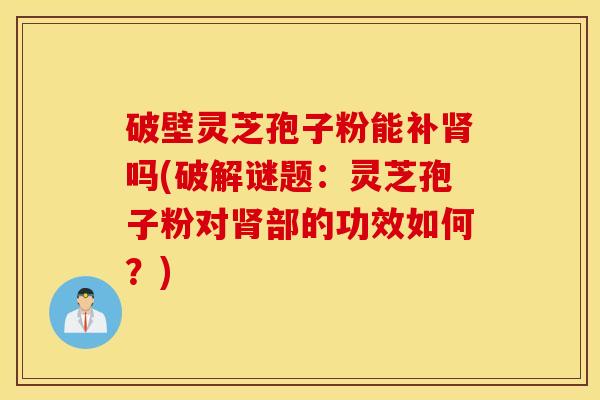 破壁灵芝孢子粉能补肾吗(破解谜题：灵芝孢子粉对肾部的功效如何？)