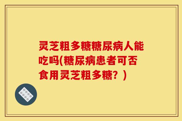 灵芝粗多糖糖尿病人能吃吗(糖尿病患者可否食用灵芝粗多糖？)