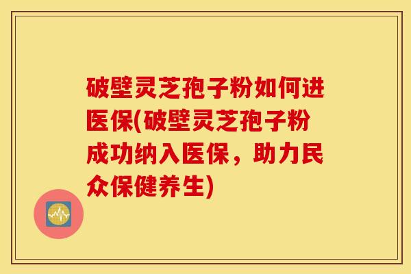 破壁灵芝孢子粉如何进医保(破壁灵芝孢子粉成功纳入医保，助力民众保健养生)