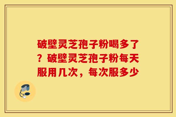 破壁灵芝孢子粉喝多了？破壁灵芝孢子粉每天服用几次，每次服多少