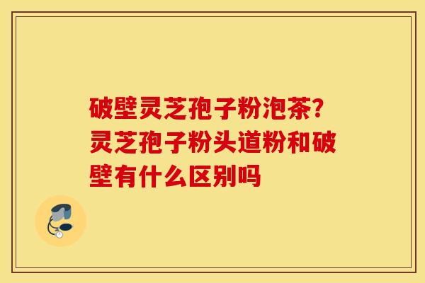 破壁灵芝孢子粉泡茶？灵芝孢子粉头道粉和破壁有什么区别吗