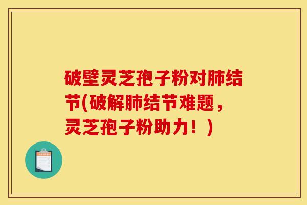 破壁灵芝孢子粉对肺结节(破解肺结节难题，灵芝孢子粉助力！)