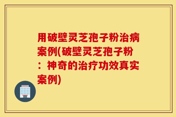 用破壁灵芝孢子粉治病案例(破壁灵芝孢子粉：神奇的治疗功效真实案例)