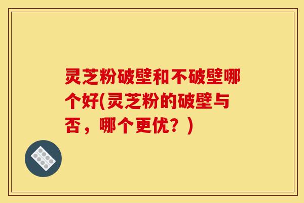 灵芝粉破壁和不破壁哪个好(灵芝粉的破壁与否，哪个更优？)