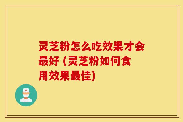 灵芝粉怎么吃效果才会最好 (灵芝粉如何食用效果最佳)
