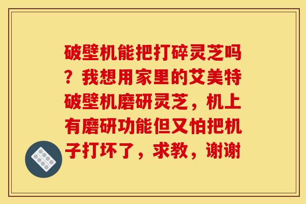 破壁机能把打碎灵芝吗？我想用家里的艾美特破壁机磨研灵芝，机上有磨研功能但又怕把机子打坏了，求教，谢谢