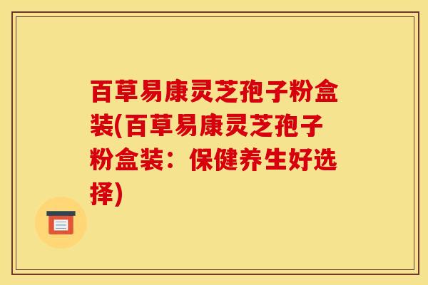 百草易康灵芝孢子粉盒装(百草易康灵芝孢子粉盒装：保健养生好选择)