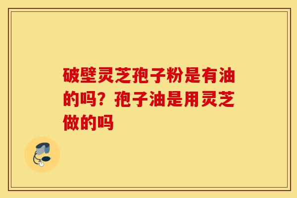 破壁灵芝孢子粉是有油的吗？孢子油是用灵芝做的吗