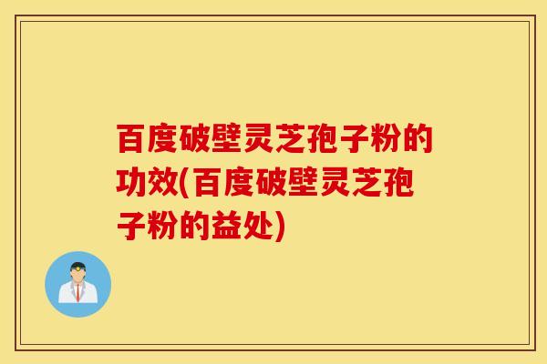 百度破壁灵芝孢子粉的功效(百度破壁灵芝孢子粉的益处)