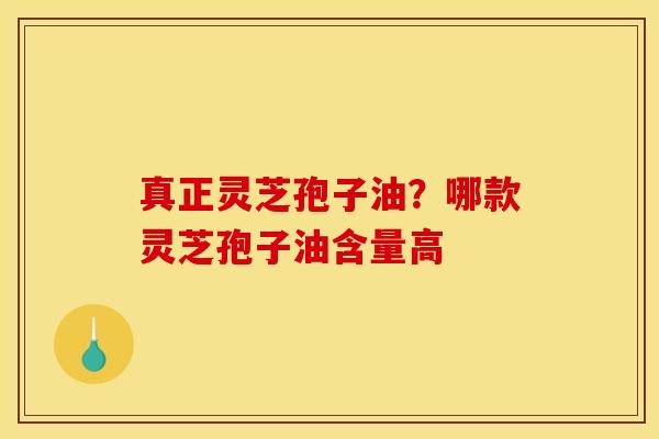 真正灵芝孢子油？哪款灵芝孢子油含量高