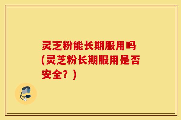 灵芝粉能长期服用吗 (灵芝粉长期服用是否安全？)