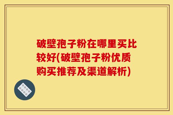 破壁孢子粉在哪里买比较好(破壁孢子粉优质购买推荐及渠道解析)