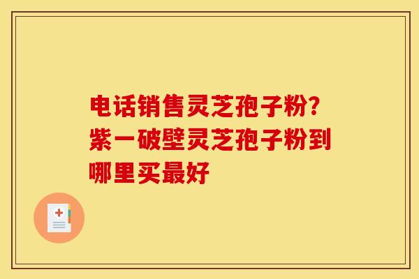 电话销售灵芝孢子粉？紫一破壁灵芝孢子粉到哪里买最好