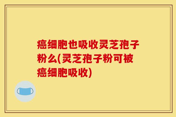 癌细胞也吸收灵芝孢子粉么(灵芝孢子粉可被癌细胞吸收)